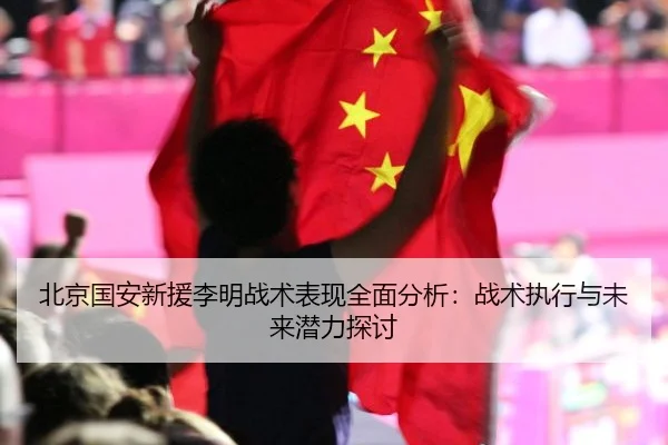 北京国安新援李明战术表现全面分析：战术执行与未来潜力探讨