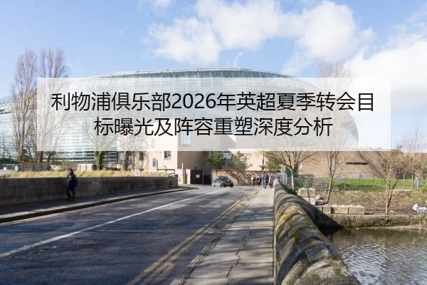 利物浦俱乐部2026年英超夏季转会目标曝光及阵容重塑深度分析